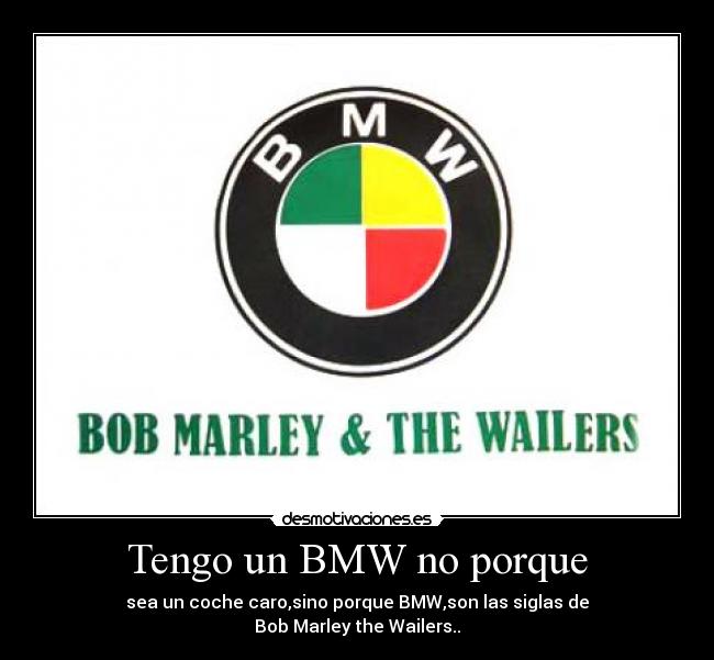 Tengo un BMW no porque - sea un coche caro,sino porque BMW,son las siglas de
Bob Marley the Wailers..