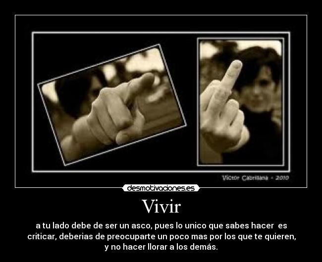 Vivir - a tu lado debe de ser un asco, pues lo unico que sabes hacer  es
criticar, deberias de preocuparte un poco mas por los que te quieren,
y no hacer llorar a los demás.