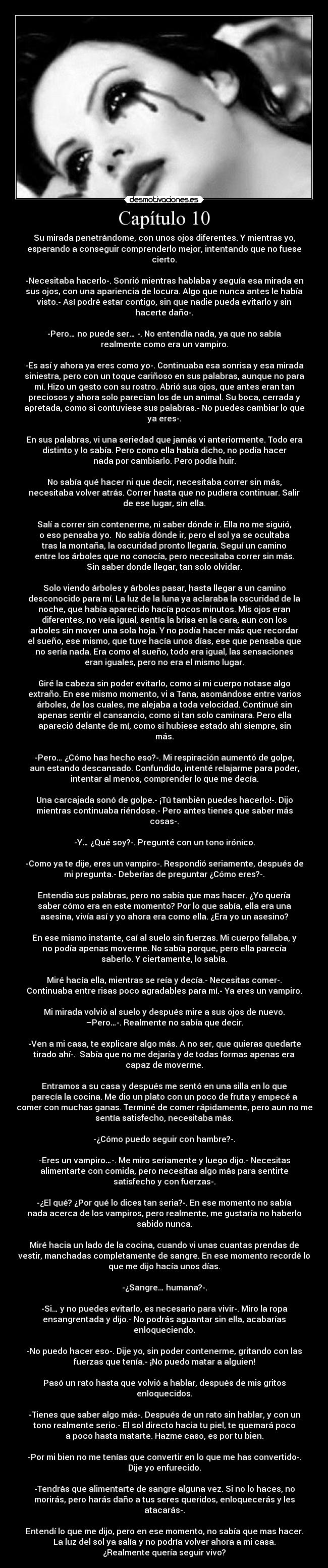 Capítulo 10 - Su mirada penetrándome, con unos ojos diferentes. Y mientras yo,
esperando a conseguir comprenderlo mejor, intentando que no fuese
cierto.

-Necesitaba hacerlo-. Sonrió mientras hablaba y seguía esa mirada en
sus ojos, con una apariencia de locura. Algo que nunca antes le había
visto.- Así podré estar contigo, sin que nadie pueda evitarlo y sin
hacerte daño-.

-Pero… no puede ser… -. No entendía nada, ya que no sabía
realmente como era un vampiro.

-Es así y ahora ya eres como yo-. Continuaba esa sonrisa y esa mirada
siniestra, pero con un toque cariñoso en sus palabras, aunque no para
mí. Hizo un gesto con su rostro. Abrió sus ojos, que antes eran tan
preciosos y ahora solo parecían los de un animal. Su boca, cerrada y
apretada, como si contuviese sus palabras.- No puedes cambiar lo que
ya eres-.

En sus palabras, vi una seriedad que jamás vi anteriormente. Todo era
distinto y lo sabía. Pero como ella había dicho, no podía hacer
nada por cambiarlo. Pero podía huir.

No sabía qué hacer ni que decir, necesitaba correr sin más,
necesitaba volver atrás. Correr hasta que no pudiera continuar. Salir
de ese lugar, sin ella.

Salí a correr sin contenerme, ni saber dónde ir. Ella no me siguió,
o eso pensaba yo.  No sabía dónde ir, pero el sol ya se ocultaba
tras la montaña, la oscuridad pronto llegaría. Seguí un camino
entre los árboles que no conocía, pero necesitaba correr sin más.
Sin saber donde llegar, tan solo olvidar.

Solo viendo árboles y árboles pasar, hasta llegar a un camino
desconocido para mí. La luz de la luna ya aclaraba la oscuridad de la
noche, que había aparecido hacía pocos minutos. Mis ojos eran
diferentes, no veía igual, sentía la brisa en la cara, aun con los
arboles sin mover una sola hoja. Y no podía hacer más que recordar
el sueño, ese mismo, que tuve hacía unos días, ese que pensaba que
no sería nada. Era como el sueño, todo era igual, las sensaciones
eran iguales, pero no era el mismo lugar.

Giré la cabeza sin poder evitarlo, como si mi cuerpo notase algo
extraño. En ese mismo momento, vi a Tana, asomándose entre varios
árboles, de los cuales, me alejaba a toda velocidad. Continué sin
apenas sentir el cansancio, como si tan solo caminara. Pero ella
apareció delante de mí, como si hubiese estado ahí siempre, sin
más.

-Pero… ¿Cómo has hecho eso?-. Mi respiración aumentó de golpe,
aun estando descansado. Confundido, intenté relajarme para poder,
intentar al menos, comprender lo que me decía.

Una carcajada sonó de golpe.- ¡Tú también puedes hacerlo!-. Dijo
mientras continuaba riéndose.- Pero antes tienes que saber más
cosas-.

-Y… ¿Qué soy?-. Pregunté con un tono irónico.

-Como ya te dije, eres un vampiro-. Respondió seriamente, después de
mi pregunta.- Deberías de preguntar ¿Cómo eres?-.

Entendía sus palabras, pero no sabía que mas hacer. ¿Yo quería
saber cómo era en este momento? Por lo que sabía, ella era una
asesina, vivía así y yo ahora era como ella. ¿Era yo un asesino?

En ese mismo instante, caí al suelo sin fuerzas. Mi cuerpo fallaba, y
no podía apenas moverme. No sabía porque, pero ella parecía
saberlo. Y ciertamente, lo sabía.

Miré hacía ella, mientras se reía y decía.- Necesitas comer-.
Continuaba entre risas poco agradables para mí.- Ya eres un vampiro.

Mi mirada volvió al suelo y después mire a sus ojos de nuevo.
–Pero…-. Realmente no sabía que decir.

-Ven a mi casa, te explicare algo más. A no ser, que quieras quedarte
tirado ahí-.  Sabía que no me dejaría y de todas formas apenas era
capaz de moverme.

Entramos a su casa y después me sentó en una silla en lo que
parecía la cocina. Me dio un plato con un poco de fruta y empecé a
comer con muchas ganas. Terminé de comer rápidamente, pero aun no me
sentía satisfecho, necesitaba más.

-¿Cómo puedo seguir con hambre?-.

-Eres un vampiro…-. Me miro seriamente y luego dijo.- Necesitas
alimentarte con comida, pero necesitas algo más para sentirte
satisfecho y con fuerzas-.

-¿El qué? ¿Por qué lo dices tan seria?-. En ese momento no sabía
nada acerca de los vampiros, pero realmente, me gustaría no haberlo
sabido nunca.

Miré hacia un lado de la cocina, cuando vi unas cuantas prendas de
vestir, manchadas completamente de sangre. En ese momento recordé lo
que me dijo hacía unos días.

-¿Sangre… humana?-.

-Si… y no puedes evitarlo, es necesario para vivir-. Miro la ropa
ensangrentada y dijo.- No podrás aguantar sin ella, acabarías
enloqueciendo.

-No puedo hacer eso-. Dije yo, sin poder contenerme, gritando con las
fuerzas que tenía.- ¡No puedo matar a alguien!

Pasó un rato hasta que volvió a hablar, después de mis gritos
enloquecidos.

-Tienes que saber algo más-. Después de un rato sin hablar, y con un
tono realmente serio.- El sol directo hacia tu piel, te quemará poco
a poco hasta matarte. Hazme caso, es por tu bien.

-Por mi bien no me tenías que convertir en lo que me has convertido-.
Dije yo enfurecido.

-Tendrás que alimentarte de sangre alguna vez. Si no lo haces, no
morirás, pero harás daño a tus seres queridos, enloquecerás y les
atacarás-.

Entendí lo que me dijo, pero en ese momento, no sabía que mas hacer.
La luz del sol ya salía y no podría volver ahora a mi casa.
¿Realmente quería seguir vivo?