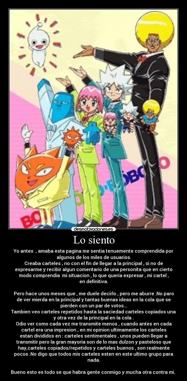 Lo siento - Yo antes , amaba esta pagina me sentia tenuemente comprendida por
algunos de los miles de usuarios.
Creaba carteles , no con el fin de llegar a la principal , si no de
expresarme y recibir algun comentario de una personita que en cierto
modo comprendia mi situacion , lo que queria expresar , mi cartel ,
en definitiva.
Pero hace unos meses que , me duele decirlo , pero me aburre .No paro
de ver mierda en la principal y tantas buenas ideas en la cola que se
pierden con un par de votos...
Tambien veo carteles repetidos hasta la saciedad carteles copiados una
y otra vez de la principal en la cola .
Odio ver como cada vez me transmite menos , cuando antes en cada
cartel era una impresion , en mi opinion ultimamente los carteles
estan divididos en : carteles sentimentales , unos pueden llegar a
transmitir pero la gran mayoria son de lo mas dulzon y pasteloso que
hay,carteles copiados/repetidos y carteles buenos , son realmente
pocos .No digo que todos mis carteles esten en este ultimo grupo para
nada.
Bueno esto es todo se que habra gente conmigo y mucha otra contra mi.