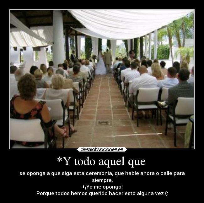 *Y todo aquel que  - se oponga a que siga esta ceremonia, que hable ahora o calle para siempre.
+¡Yo me opongo!
Porque todos hemos querido hacer esto alguna vez (: