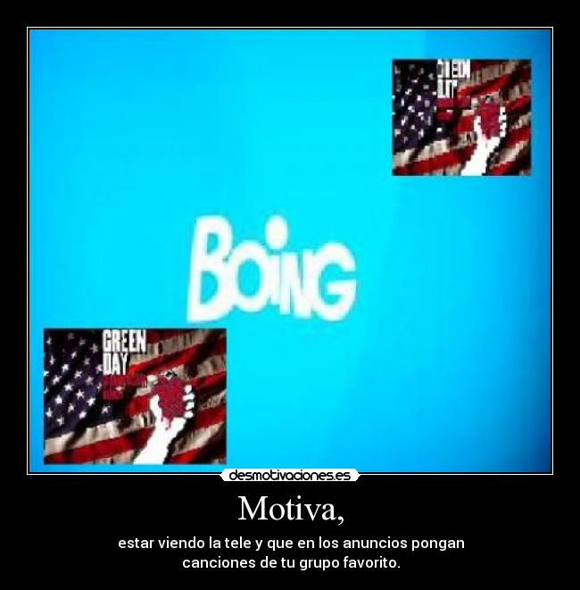 Motiva, - estar viendo la tele y que en los anuncios pongan
canciones de tu grupo favorito.