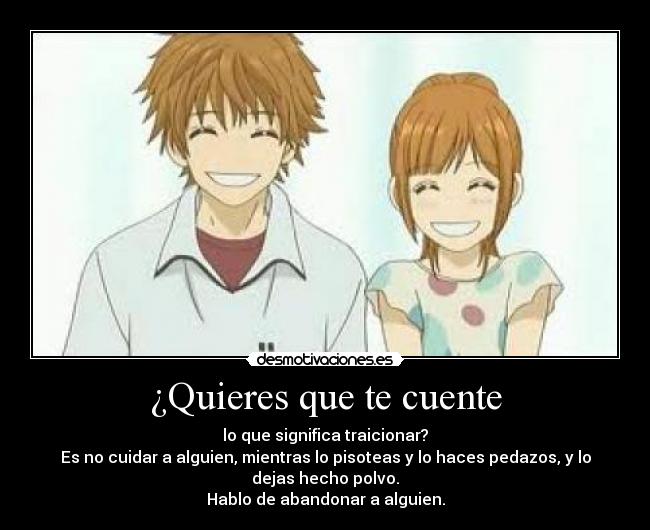 ¿Quieres que te cuente - lo que significa traicionar?
Es no cuidar a alguien, mientras lo pisoteas y lo haces pedazos, y lo
dejas hecho polvo.
Hablo de abandonar a alguien.