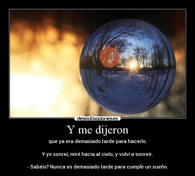 Y me dijeron - que ya era demasiado tarde para hacerlo.

Y yo sonreí, miré hacia al cielo, y volví a sonreír.

- Sabéis? Nunca es demasiado tarde para cumplir un sueño.