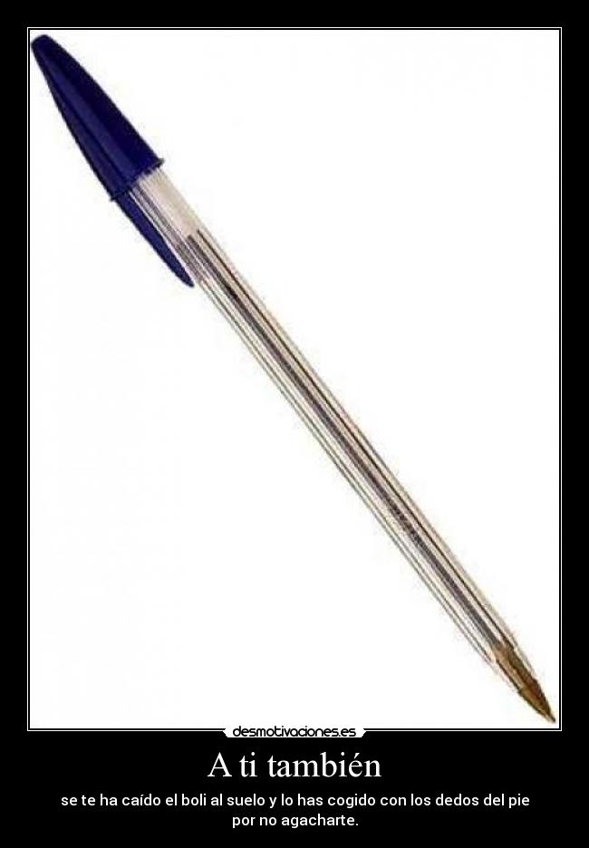 A ti también - se te ha caído el boli al suelo y lo has cogido con los dedos del pie por no agacharte.