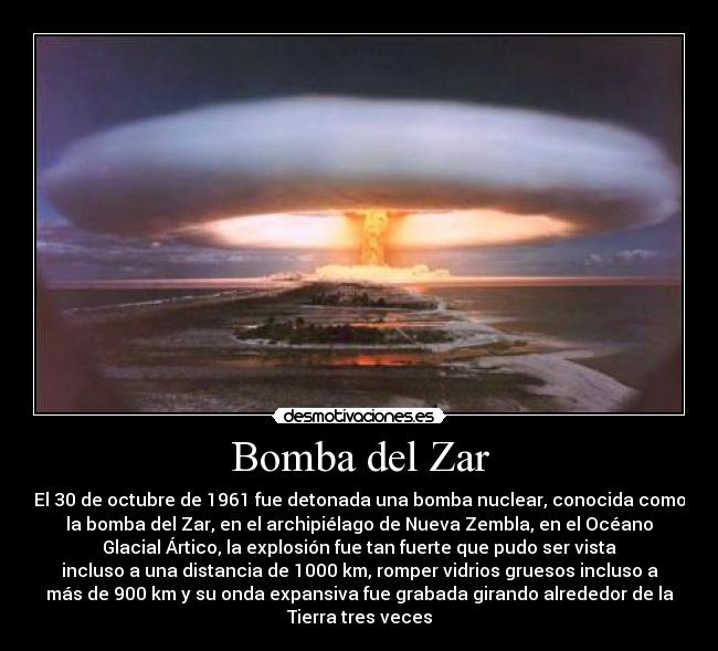 Bomba del Zar - El 30 de octubre de 1961 fue detonada una bomba nuclear, conocida como
la bomba del Zar, en el archipiélago de Nueva Zembla, en el Océano
Glacial Ártico, la explosión fue tan fuerte que pudo ser vista
incluso a una distancia de 1000 km, romper vidrios gruesos incluso a
más de 900 km y su onda expansiva fue grabada girando alrededor de la
Tierra tres veces