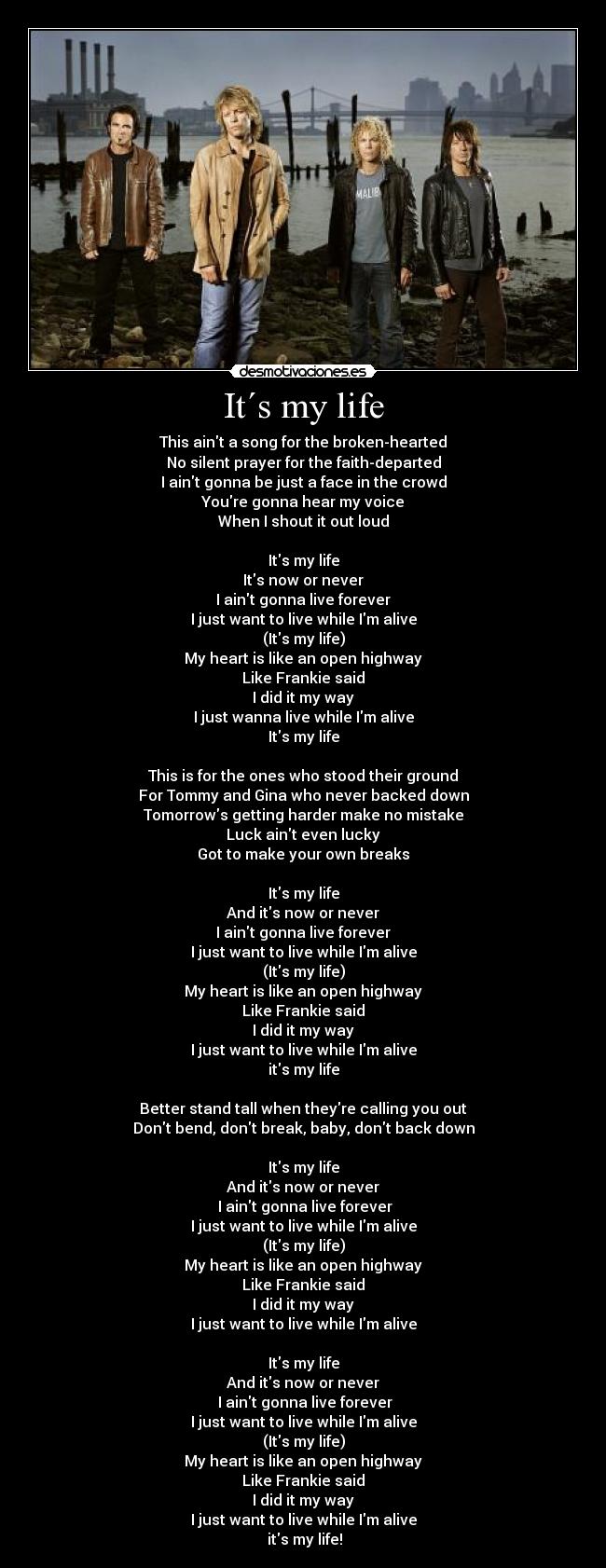 It´s my life - This aint a song for the broken-hearted
No silent prayer for the faith-departed
I aint gonna be just a face in the crowd
Youre gonna hear my voice
When I shout it out loud

Its my life
Its now or never
I aint gonna live forever
I just want to live while Im alive
(Its my life)
My heart is like an open highway
Like Frankie said
I did it my way
I just wanna live while Im alive
Its my life

This is for the ones who stood their ground
For Tommy and Gina who never backed down
Tomorrows getting harder make no mistake
Luck aint even lucky
Got to make your own breaks

Its my life
And its now or never
I aint gonna live forever
I just want to live while Im alive
(Its my life)
My heart is like an open highway
Like Frankie said
I did it my way
I just want to live while Im alive
its my life

Better stand tall when theyre calling you out
Dont bend, dont break, baby, dont back down

Its my life
And its now or never
 I aint gonna live forever
I just want to live while Im alive
(Its my life)
My heart is like an open highway
Like Frankie said
I did it my way
I just want to live while Im alive

Its my life
And its now or never
 I aint gonna live forever
I just want to live while Im alive
(Its my life)
My heart is like an open highway
Like Frankie said
I did it my way
I just want to live while Im alive
 its my life!