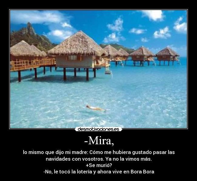 -Mira, - lo mismo que dijo mi madre: Cómo me hubiera gustado pasar las
navidades con vosotros. Ya no la vimos más.
+Se murió?
-No, le tocó la lotería y ahora vive en Bora Bora