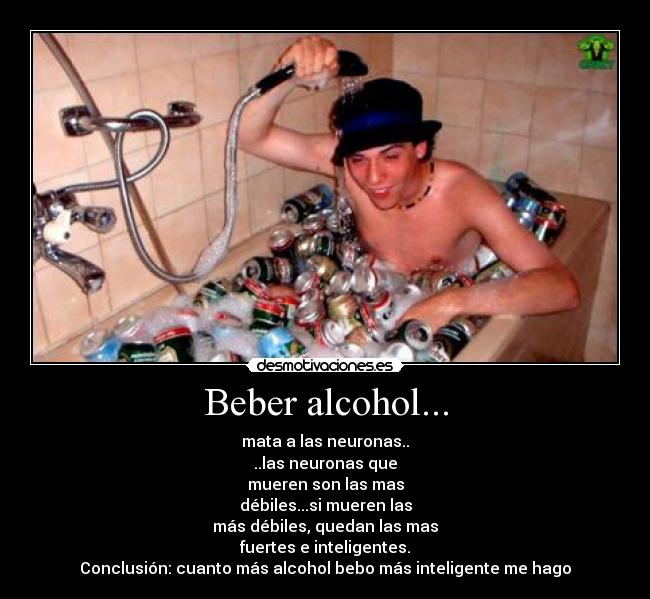 Beber alcohol... - mata a las neuronas..
..las neuronas que
mueren son las mas
débiles...si mueren las
más débiles, quedan las mas
fuertes e inteligentes.
Conclusión: cuanto más alcohol bebo más inteligente me hago