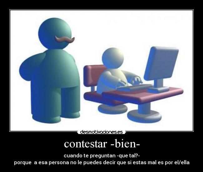 contestar -bien- - cuando te preguntan -que tal?-
porque a esa persona no le puedes decir que si estas mal es por el/ella