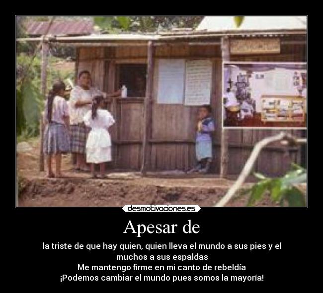 Apesar de - la triste de que hay quien, quien lleva el mundo a sus pies y el muchos a sus espaldas
Me mantengo firme en mi canto de rebeldía
¡Podemos cambiar el mundo pues somos la mayoría!