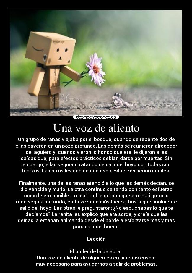 Una voz de aliento - Un grupo de ranas viajaba por el bosque, cuando de repente dos de
ellas cayeron en un pozo profundo. Las demás se reunieron alrededor
del agujero y, cuando vieron lo hondo que era, le dijeron a las
caídas que, para efectos prácticos debían darse por muertas. Sin
embargo, ellas seguían tratando de salir del hoyo con todas sus
fuerzas. Las otras les decían que esos esfuerzos serían inútiles.

Finalmente, una de las ranas atendió a lo que las demás decían, se
dio vencida y murió. La otra continuó saltando con tanto esfuerzo
como le era posible. La multitud le gritaba que era inútil pero la
rana seguía saltando, cada vez con más fuerza, hasta que finalmente
salió del hoyo. Las otras le preguntaron: ¿No escuchabas lo que te
decíamos? La ranita les explicó que era sorda, y creía que las
demás la estaban animando desde el borde a esforzarse más y más
para salir del hueco.

Lección

El poder de la palabra. 
Una voz de aliento de alguien es en muchos casos 
muy necesario para ayudarnos a salir de problemas.