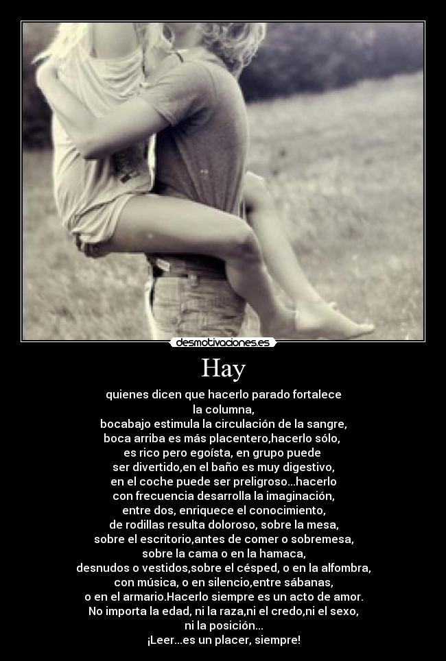 Hay - quienes dicen que hacerlo parado fortalece
la columna,
bocabajo estimula la circulación de la sangre,
boca arriba es más placentero,hacerlo sólo, 
es rico pero egoísta, en grupo puede 
ser divertido,en el baño es muy digestivo,
en el coche puede ser preligroso...hacerlo
con frecuencia desarrolla la imaginación,
entre dos, enriquece el conocimiento,
de rodillas resulta doloroso, sobre la mesa,
sobre el escritorio,antes de comer o sobremesa,
sobre la cama o en la hamaca,
desnudos o vestidos,sobre el césped, o en la alfombra,
con música, o en silencio,entre sábanas,
o en el armario.Hacerlo siempre es un acto de amor.
No importa la edad, ni la raza,ni el credo,ni el sexo,
ni la posición...
¡Leer...es un placer, siempre!