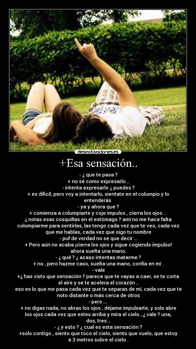 +Esa sensación.. - - ¿ que te pasa ?
+ no sé como expresarlo ..
- intenta expresarlo ¿ puedes ?
+ es dificíl, pero voy a intentarlo, sientate en el columpio y lo
entenderás
- ya y ahora que ?
+ comienza a columpiarte y coje impulso , cierra los ojos ..
¿ notas esas cosquillas en el estómago ? ami no me hace falta
columpiarme para sentirlas, las tengo cada vez que te veo, cada vez
que me hablas, cada vez que oigo tu nombre
- puf de verdad no se que decir ...
+ Pero aún no acaba ¡cierra los ojos y sigue cogiendo impulso!
ahora suelta una mano.
- ¿ qué ? ¿ acaso intentas matarme ?
+ no , pero hazme caso, suelta una mano, confía en mí .
- vale
+¿ has visto que sensación ? parece que te vayas a caer, se te corta
el aire y se te acelera el corazón ..
eso es lo que me pasa cada vez que te separas de mí, cada vez que te
noto distante o más cerca de otros
- pero ...
+ no digas nada, no abras los ojos , déjame impulsarte, y solo abre
los ojos cada vez que estes arriba y mira el cielo , ¿ vale ? una,
dos, tres ..
- ¿ y esto ? ¿ cual es esta sensación ?
+solo contigo , siento que toco el cielo, siento que vuelo, que estoy
a 3 metros sobre el cielo .