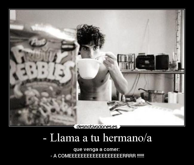 - Llama a tu hermano/a - que venga a comer: 
- A COMEEEEEEEEEEEEEEEEEERRRR !!!!!!