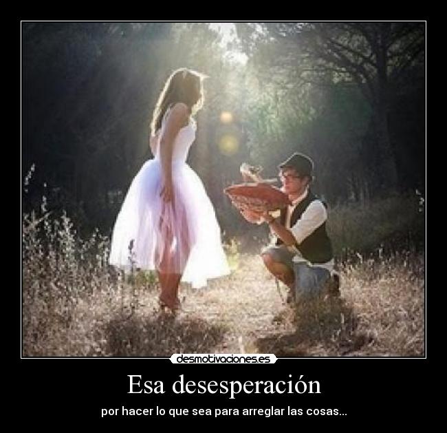 Esa desesperación - por hacer lo que sea para arreglar las cosas...