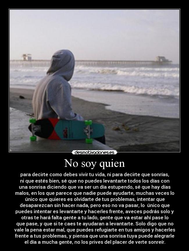 No soy quien - para decirte como debes vivir tu vida, ni para decirte que sonrías,
ni que estés bien, sé que no puedes levantarte todos los días con
una sonrisa diciendo que va ser un día estupendo, sé que hay días
malos, en los que parece que nadie puede ayudarte, muchas veces lo
único que quieres es olvidarte de tus problemas, intentar que
desaparezcan sin hacer nada, pero eso no va pasar, lo  único que
puedes intentar es levantarte y hacerles frente, aveces podrás solo y
otras te hará falta gente a tu lado, gente que va estar ahí pase lo
que pase, y que si te caes te ayudaran a levantarte. Solo digo que no
vale la pena estar mal, que puedes refugiarte en tus amigos y hacerles
frente a tus problemas, y piensa que una sonrisa tuya puede alegrarle
el día a mucha gente, no los prives del placer de verte sonreír.