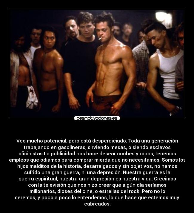 - Veo mucho potencial, pero está desperdiciado. Toda una generación
trabajando en gasolineras, sirviendo mesas, o siendo esclavos
oficinistas.La publicidad nos hace desear coches y ropas, tenemos
empleos que odiamos para comprar mierda que no necesitamos. Somos los
hijos malditos de la historia, desarraigados y sin objetivos, no hemos
sufrido una gran guerra, ni una depresión. Nuestra guerra es la
guerra espiritual, nuestra gran depresión es nuestra vida. Crecimos
con la televisión que nos hizo creer que algún día seríamos
millonarios, dioses del cine, o estrellas del rock. Pero no lo
seremos, y poco a poco lo entendemos, lo que hace que estemos muy
cabreados.