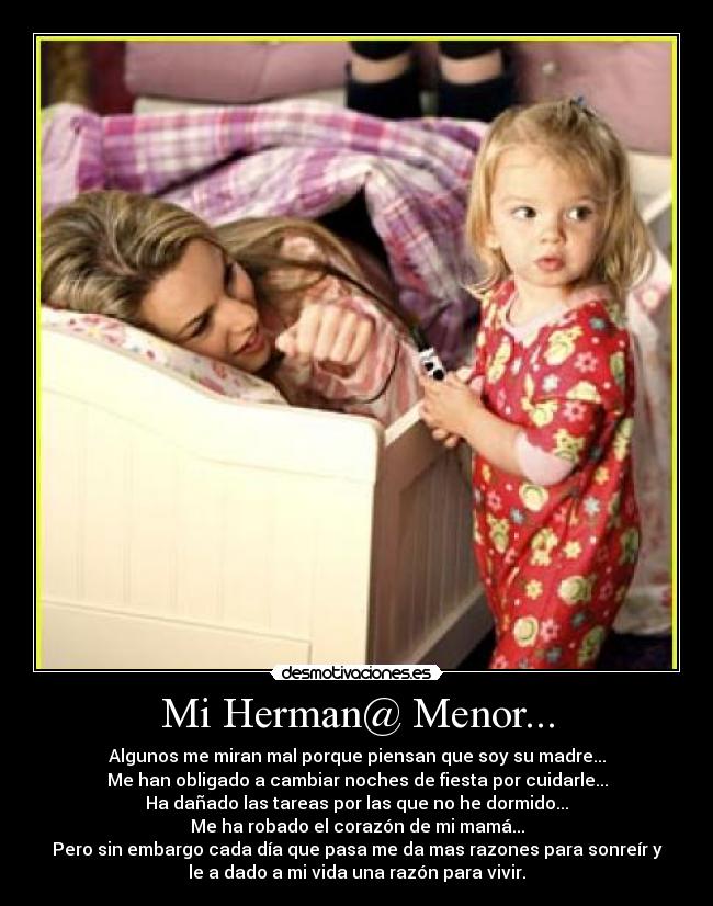 Mi Herman@ Menor... - Algunos me miran mal porque piensan que soy su madre...
Me han obligado a cambiar noches de fiesta por cuidarle...
Ha dañado las tareas por las que no he dormido...
Me ha robado el corazón de mi mamá...
Pero sin embargo cada día que pasa me da mas razones para sonreír y
le a dado a mi vida una razón para vivir.