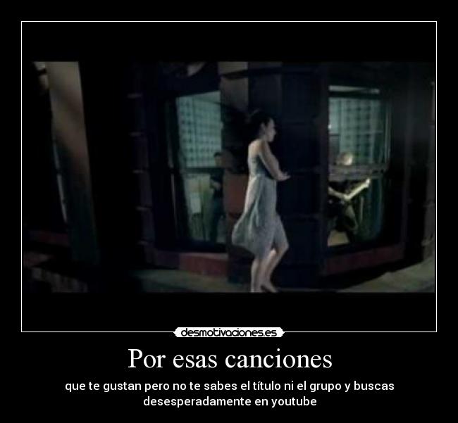 Por esas canciones - que te gustan pero no te sabes el título ni el grupo y buscas
desesperadamente en youtube