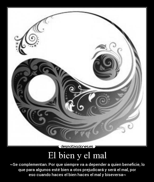 El bien y el mal - ~Se complementan. Por que siempre va a depender a quien beneficie, lo
que para algunos esté bien a otos prejudicará y será el mal, por
eso cuando haces el bien haces el mal y biseversa~