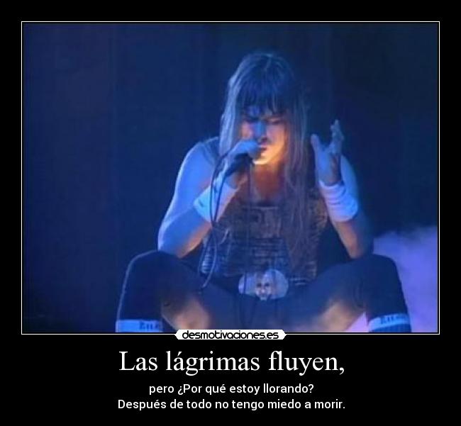 Las lágrimas fluyen, - pero ¿Por qué estoy llorando?
Después de todo no tengo miedo a morir.