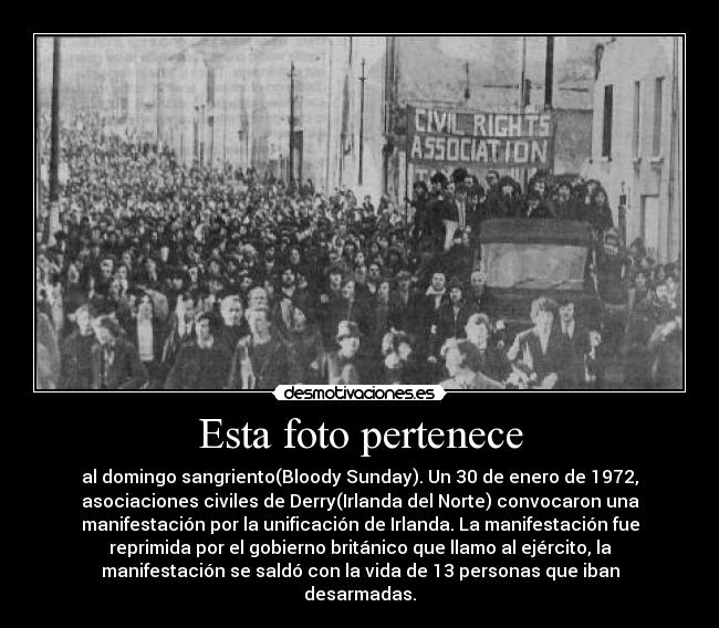 Esta foto pertenece - al domingo sangriento(Bloody Sunday). Un 30 de enero de 1972,
asociaciones civiles de Derry(Irlanda del Norte) convocaron una
manifestación por la unificación de Irlanda. La manifestación fue
reprimida por el gobierno británico que llamo al ejército, la
manifestación se saldó con la vida de 13 personas que iban
desarmadas.