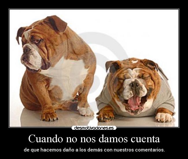 Cuando no nos damos cuenta - de que hacemos daño a los demás con nuestros comentarios.