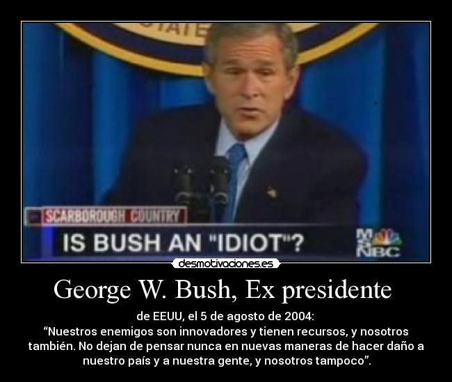 George W. Bush, Ex presidente - de EEUU, el 5 de agosto de 2004:
“Nuestros enemigos son innovadores y tienen recursos, y nosotros
también. No dejan de pensar nunca en nuevas maneras de hacer daño a
nuestro país y a nuestra gente, y nosotros tampoco”.