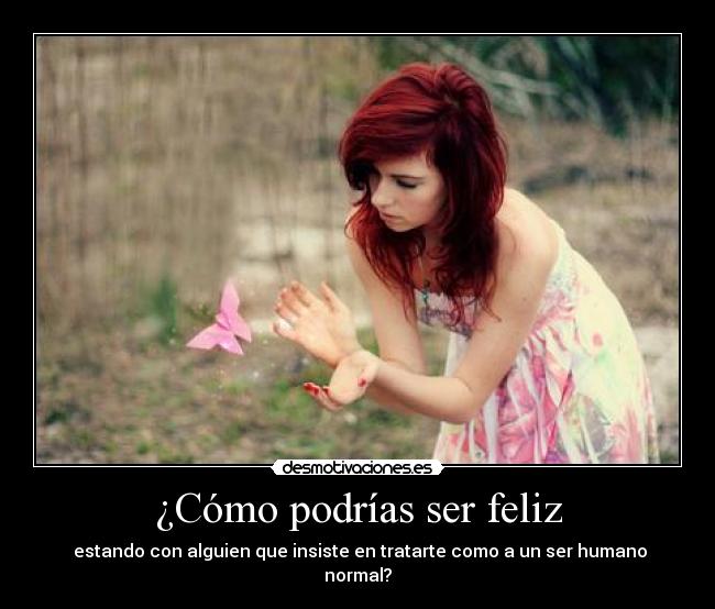 ¿Cómo podrías ser feliz -  estando con alguien que insiste en tratarte como a un ser humano normal?