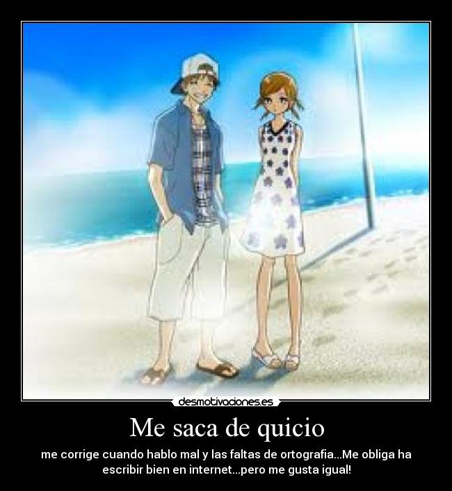 Me saca de quicio - me corrige cuando hablo mal y las faltas de ortografia...Me obliga ha
escribir bien en internet...pero me gusta igual!
