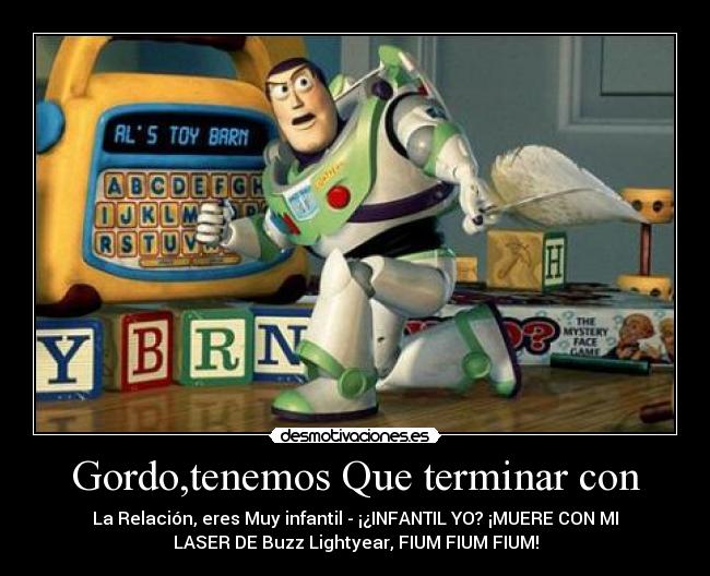 Gordo,tenemos Que terminar con - La Relación, eres Muy infantil - ¡¿INFANTIL YO? ¡MUERE CON MI
LASER DE Buzz Lightyear, FIUM FIUM FIUM!