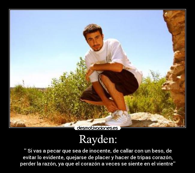 Rayden: -  Si vas a pecar que sea de inocente, de callar con un beso, de
evitar lo evidente, quejarse de placer y hacer de tripas corazón,
perder la razón, ya que el corazón a veces se siente en el vientre