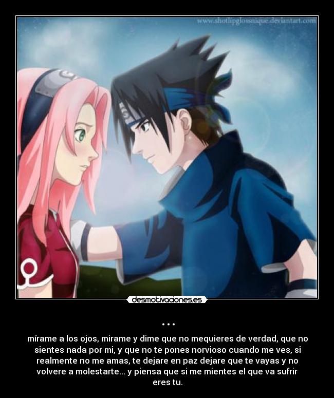 ... - mírame a los ojos, mirame y dime que no mequieres de verdad, que no
sientes nada por mi, y que no te pones norvioso cuando me ves, si
realmente no me amas, te dejare en paz dejare que te vayas y no
volvere a molestarte... y piensa que si me mientes el que va sufrir
eres tu.