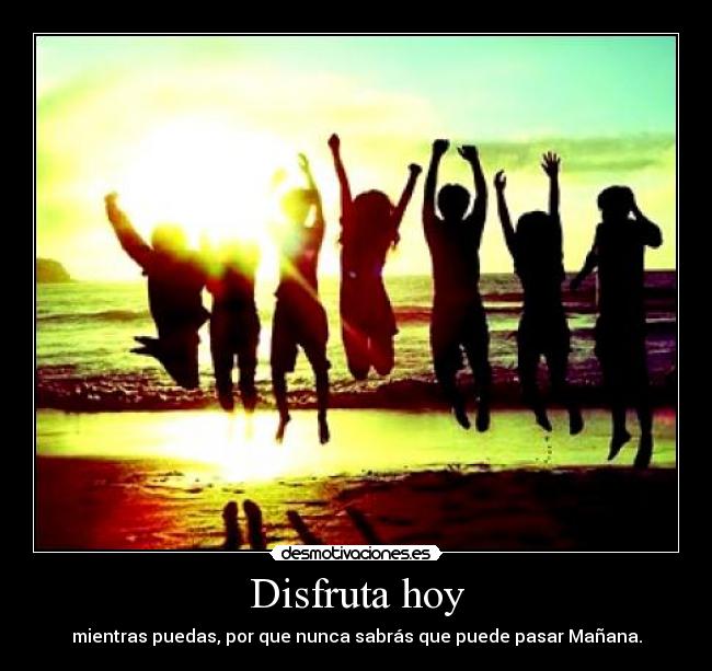 Disfruta hoy - mientras puedas, por que nunca sabrás que puede pasar Mañana.