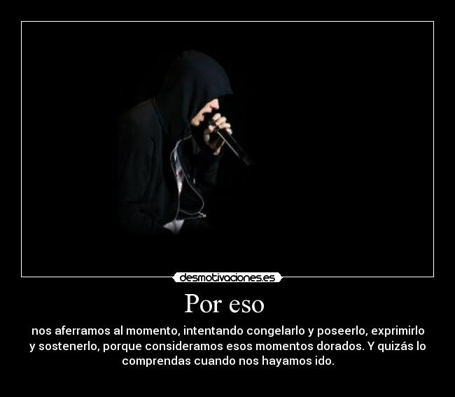 Por eso  - nos aferramos al momento, intentando congelarlo y poseerlo, exprimirlo
y sostenerlo, porque consideramos esos momentos dorados. Y quizás lo
comprendas cuando nos hayamos ido.
                   