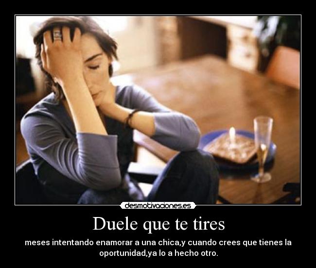 Duele que te tires - meses intentando enamorar a una chica,y cuando crees que tienes la
oportunidad,ya lo a hecho otro.
