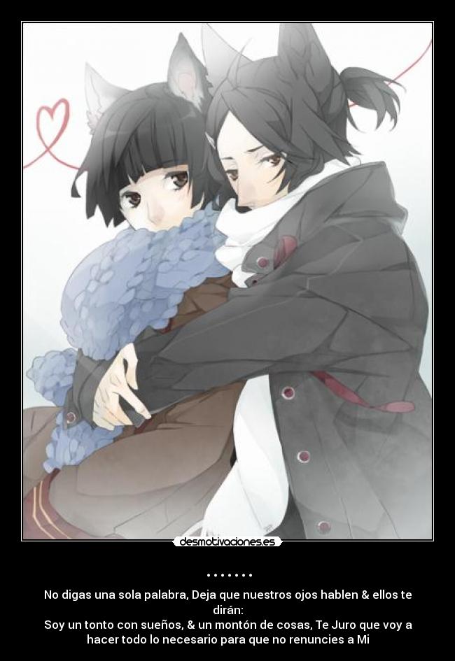 ....... - No digas una sola palabra, Deja que nuestros ojos hablen & ellos te
dirán:
Soy un tonto con sueños, & un montón de cosas, Te Juro que voy a
hacer todo lo necesario para que no renuncies a Mi