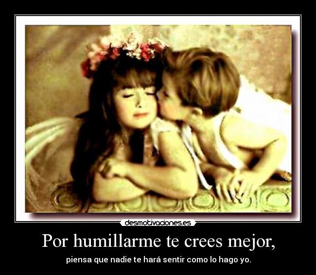 Por humillarme te crees mejor, -