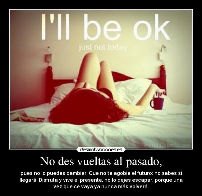 No des vueltas al pasado, - pues no lo puedes cambiar. Que no te agobie el futuro: no sabes si
llegará. Disfruta y vive el presente, no lo dejes escapar, porque una
vez que se vaya ya nunca más volverá.