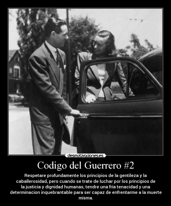 Codigo del Guerrero #2 - Respetare profundamente los principios de la gentileza y la
caballerosidad, pero cuando se trate de luchar por los principios de
la justicia y dignidad humanas, tendre una fría tenacidad y una
determinacion inquebrantable para ser capaz de enfrentarme a la muerte
misma.