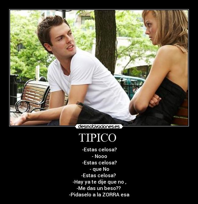 TIPICO  - -Estas celosa?
- Nooo
-Estas celosa?
- que No
-Estas celosa? 
-Hay ya te dije que no ,
-Me das un beso?? 
-Pidaselo a la ZORRA esa