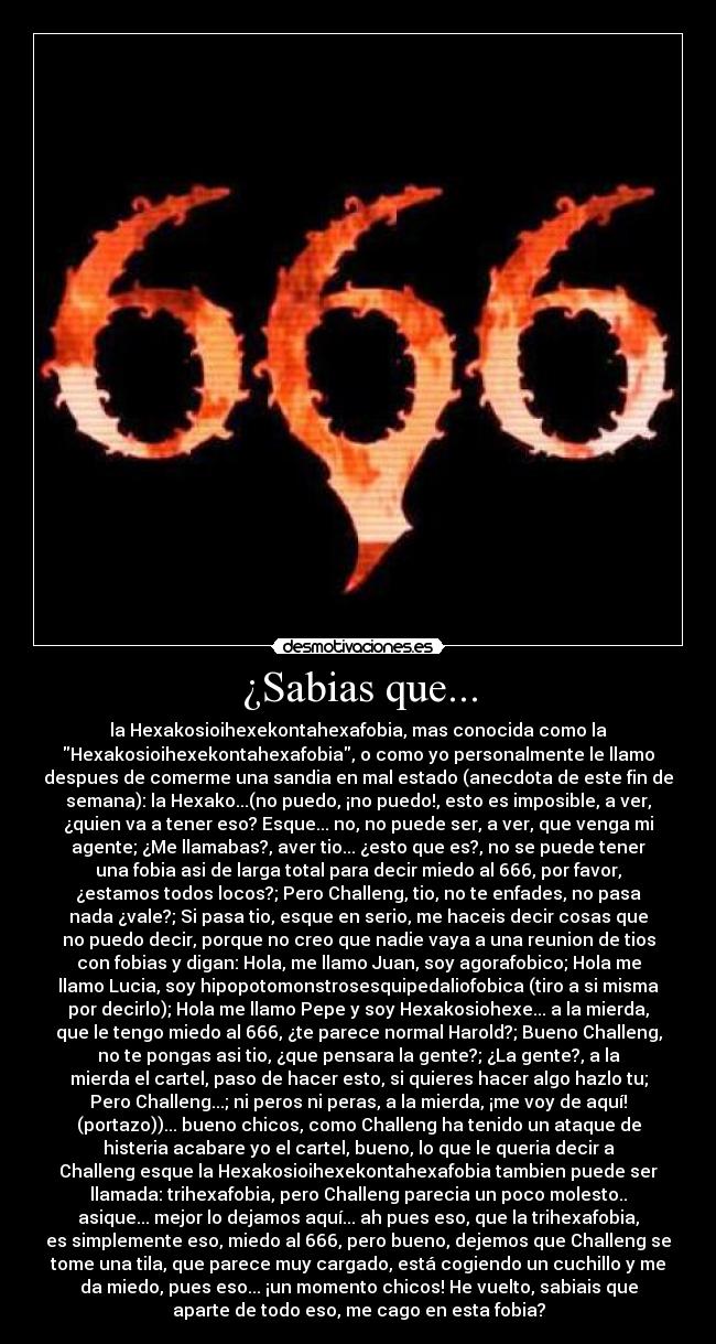 ¿Sabias que... - la Hexakosioihexekontahexafobia, mas conocida como la
Hexakosioihexekontahexafobia, o como yo personalmente le llamo
despues de comerme una sandia en mal estado (anecdota de este fin de
semana): la Hexako...(no puedo, ¡no puedo!, esto es imposible, a ver,
¿quien va a tener eso? Esque... no, no puede ser, a ver, que venga mi
agente; ¿Me llamabas?, aver tio... ¿esto que es?, no se puede tener
una fobia asi de larga total para decir miedo al 666, por favor,
¿estamos todos locos?; Pero Challeng, tio, no te enfades, no pasa
nada ¿vale?; Si pasa tio, esque en serio, me haceis decir cosas que
no puedo decir, porque no creo que nadie vaya a una reunion de tios
con fobias y digan: Hola, me llamo Juan, soy agorafobico; Hola me
llamo Lucia, soy hipopotomonstrosesquipedaliofobica (tiro a si misma
por decirlo); Hola me llamo Pepe y soy Hexakosiohexe... a la mierda,
que le tengo miedo al 666, ¿te parece normal Harold?; Bueno Challeng,
no te pongas asi tio, ¿que pensara la gente?; ¿La gente?, a la
mierda el cartel, paso de hacer esto, si quieres hacer algo hazlo tu;
Pero Challeng...; ni peros ni peras, a la mierda, ¡me voy de aquí!
(portazo))... bueno chicos, como Challeng ha tenido un ataque de
histeria acabare yo el cartel, bueno, lo que le queria decir a
Challeng esque la Hexakosioihexekontahexafobia tambien puede ser
llamada: trihexafobia, pero Challeng parecia un poco molesto..
asique... mejor lo dejamos aquí... ah pues eso, que la trihexafobia,
es simplemente eso, miedo al 666, pero bueno, dejemos que Challeng se
tome una tila, que parece muy cargado, está cogiendo un cuchillo y me
da miedo, pues eso... ¡un momento chicos! He vuelto, sabiais que
aparte de todo eso, me cago en esta fobia?