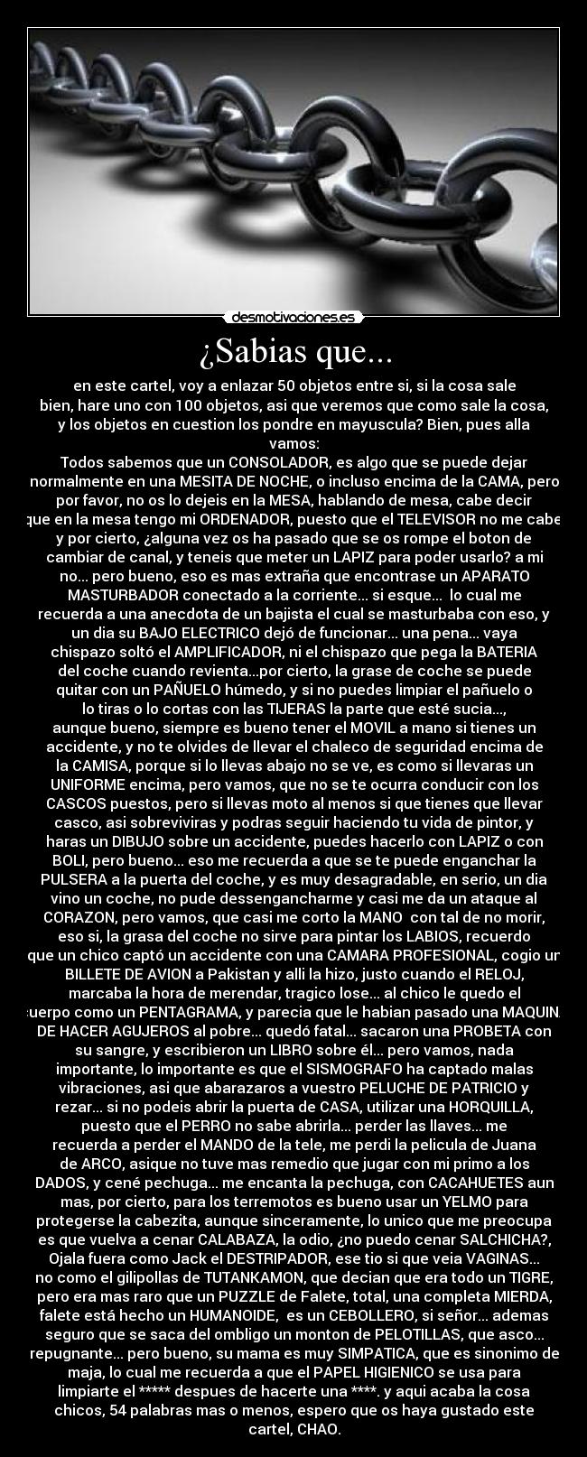 ¿Sabias que... - en este cartel, voy a enlazar 50 objetos entre si, si la cosa sale
bien, hare uno con 100 objetos, asi que veremos que como sale la cosa,
y los objetos en cuestion los pondre en mayuscula? Bien, pues alla
vamos:
Todos sabemos que un CONSOLADOR, es algo que se puede dejar
normalmente en una MESITA DE NOCHE, o incluso encima de la CAMA, pero
por favor, no os lo dejeis en la MESA, hablando de mesa, cabe decir
que en la mesa tengo mi ORDENADOR, puesto que el TELEVISOR no me cabe,
y por cierto, ¿alguna vez os ha pasado que se os rompe el boton de
cambiar de canal, y teneis que meter un LAPIZ para poder usarlo? a mi
no... pero bueno, eso es mas extraña que encontrase un APARATO
MASTURBADOR conectado a la corriente... si esque...  lo cual me
recuerda a una anecdota de un bajista el cual se masturbaba con eso, y
un dia su BAJO ELECTRICO dejó de funcionar... una pena... vaya
chispazo soltó el AMPLIFICADOR, ni el chispazo que pega la BATERIA
del coche cuando revienta...por cierto, la grase de coche se puede
quitar con un PAÑUELO húmedo, y si no puedes limpiar el pañuelo o
lo tiras o lo cortas con las TIJERAS la parte que esté sucia...,
aunque bueno, siempre es bueno tener el MOVIL a mano si tienes un
accidente, y no te olvides de llevar el chaleco de seguridad encima de
la CAMISA, porque si lo llevas abajo no se ve, es como si llevaras un
UNIFORME encima, pero vamos, que no se te ocurra conducir con los
CASCOS puestos, pero si llevas moto al menos si que tienes que llevar
casco, asi sobreviviras y podras seguir haciendo tu vida de pintor, y
haras un DIBUJO sobre un accidente, puedes hacerlo con LAPIZ o con
BOLI, pero bueno... eso me recuerda a que se te puede enganchar la
PULSERA a la puerta del coche, y es muy desagradable, en serio, un dia
vino un coche, no pude dessengancharme y casi me da un ataque al
CORAZON, pero vamos, que casi me corto la MANO  con tal de no morir,
eso si, la grasa del coche no sirve para pintar los LABIOS, recuerdo
que un chico captó un accidente con una CAMARA PROFESIONAL, cogio un
BILLETE DE AVION a Pakistan y alli la hizo, justo cuando el RELOJ,
marcaba la hora de merendar, tragico lose... al chico le quedo el
cuerpo como un PENTAGRAMA, y parecia que le habian pasado una MAQUINA
DE HACER AGUJEROS al pobre... quedó fatal... sacaron una PROBETA con
su sangre, y escribieron un LIBRO sobre él... pero vamos, nada
importante, lo importante es que el SISMOGRAFO ha captado malas
vibraciones, asi que abarazaros a vuestro PELUCHE DE PATRICIO y
rezar... si no podeis abrir la puerta de CASA, utilizar una HORQUILLA,
puesto que el PERRO no sabe abrirla... perder las llaves... me
recuerda a perder el MANDO de la tele, me perdi la pelicula de Juana
de ARCO, asique no tuve mas remedio que jugar con mi primo a los
DADOS, y cené pechuga... me encanta la pechuga, con CACAHUETES aun
mas, por cierto, para los terremotos es bueno usar un YELMO para
protegerse la cabezita, aunque sinceramente, lo unico que me preocupa
es que vuelva a cenar CALABAZA, la odio, ¿no puedo cenar SALCHICHA?,
Ojala fuera como Jack el DESTRIPADOR, ese tio si que veia VAGINAS...
no como el gilipollas de TUTANKAMON, que decian que era todo un TIGRE,
pero era mas raro que un PUZZLE de Falete, total, una completa MIERDA,
falete está hecho un HUMANOIDE,  es un CEBOLLERO, si señor... ademas
seguro que se saca del ombligo un monton de PELOTILLAS, que asco...
repugnante... pero bueno, su mama es muy SIMPATICA, que es sinonimo de
maja, lo cual me recuerda a que el PAPEL HIGIENICO se usa para
limpiarte el ***** despues de hacerte una ****. y aqui acaba la cosa
chicos, 54 palabras mas o menos, espero que os haya gustado este
cartel, CHAO.