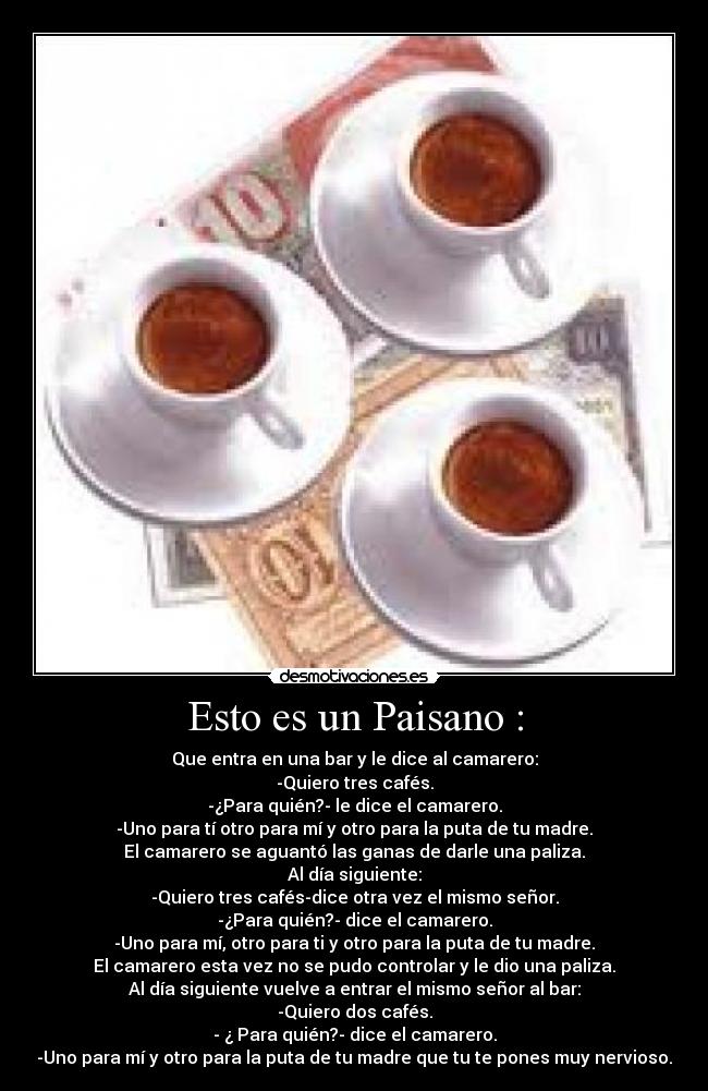 Esto es un Paisano : - Que entra en una bar y le dice al camarero:
-Quiero tres cafés.
-¿Para quién?- le dice el camarero.
-Uno para tí otro para mí y otro para la puta de tu madre.
El camarero se aguantó las ganas de darle una paliza.
Al día siguiente:
-Quiero tres cafés-dice otra vez el mismo señor.
-¿Para quién?- dice el camarero.
-Uno para mí, otro para ti y otro para la puta de tu madre.
El camarero esta vez no se pudo controlar y le dio una paliza.
Al día siguiente vuelve a entrar el mismo señor al bar:
-Quiero dos cafés.
- ¿ Para quién?- dice el camarero.
-Uno para mí y otro para la puta de tu madre que tu te pones muy nervioso.