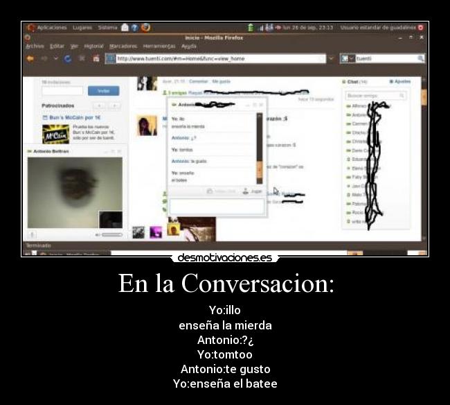 En la Conversacion: - Yo:illo
enseña la mierda
Antonio:?¿
Yo:tomtoo
Antonio:te gusto
Yo:enseña el batee