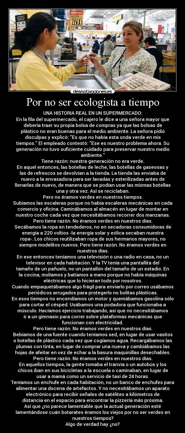 Por no ser ecologista a tiempo - UNA HISTORIA REAL EN UN SUPERMERCADO:
En la fila del supermercado, el cajero le dice a una señora mayor que
debería traer su propia bolsa de compras ya que las bolsas de
plástico no eran buenas para el medio ambiente. La señora pidió
disculpas y explicó: Es que no había esta onda verde en mis
tiempos. El empleado contestó: Ese es nuestro problema ahora. Su
generación no tuvo suficiente cuidado para preservar nuestro medio
ambiente.
Tiene razón: nuestra generación no era verde.
En aquel entonces, las botellas de leche, las botellas de gaseosas y
las de refrescos se devolvían a la tienda. La tienda las enviaba de
nuevo a la envasadora para ser lavadas y esterilizadas antes de
llenarlas de nuevo, de manera que se podían usar las mismas botellas
una y otra vez. Así se reciclaban.
Pero no éramos verdes en nuestros tiempos.
Subíamos las escaleras porque no había escaleras mecánicas en cada
comercio y oficina. Caminábamos al almacén en lugar de montar en
nuestro coche cada vez que necesitábamos recorrer dos manzanas.
Pero tiene razón. No éramos verdes en nuestros días.
Secábamos la ropa en tendederos, no en secadoras consumidoras de
energía a 220 voltios -la energía solar y eólica secaban nuestra
ropa-. Los chicos reutilizaban ropa de sus hermanos mayores, no
siempre modelitos nuevos. Pero tiene razón. No éramos verdes en
nuestros días.
En ese entonces teníamos una televisión o una radio en casa, no un
televisor en cada habitación. Y la TV tenía una pantallita del
tamaño de un pañuelo, no un pantallón del tamaño de un estadio. En
la cocina, molíamos y batíamos a mano porque no había máquinas
eléctricas que lo hicieran todo por nosotros.
Cuando empaquetábamos algo frágil para enviarlo por correo usábamos
periódicos arrugados para protegerlo no bolitas plásticas.
En esos tiempos no encendíamos un motor y quemábamos gasolina sólo
para cortar el césped. Usábamos una podadora que funcionaba a
músculo. Hacíamos ejercicio trabajando, así que no necesitábamos
ir a un gimnasio para correr sobre plataformas mecánicas que
funcionan con electricidad.
Pero tiene razón. No éramos verdes en nuestros días.
Bebíamos de una fuente cuando teníamos sed, en lugar de usar vasitos
o botellas de plástico cada vez que cogíamos agua. Recargábamos las
plumas con tinta, en lugar de comprar una nueva y cambiábamos las
hojas de afeitar en vez de echar a la basura maquinillas desechables.
Pero tiene razón. No éramos verdes en nuestros días.
En aquellos tiempos, la gente tomaba el tranvía o un autobús y los
chicos iban en sus bicicletas a la escuela o caminaban, en lugar de
usar a mamá como un servicio de taxi de 24 horas.
Teníamos un enchufe en cada habitación, no un banco de enchufes para
alimentar una docena de artefactos. Y no necesitábamos un aparato
electrónico para recibir señales de satélites a kilómetros de
distancia en el espacio para encontrar la pizzería más próxima.
Así que ¿no parece lamentable que la actual generación esté
lamentándose cuán botarates éramos los viejos por no ser verdes en
nuestros tiempos?
Algo de verdad hay ¿no?
