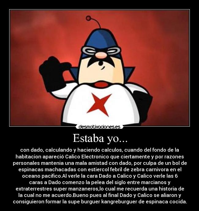 Estaba yo... - con dado, calculando y haciendo calculos, cuando del fondo de la
habitacion apareció Calico Electronico que ciertamente y por razones
personales mantenia una mala amistad con dado, por culpa de un bol de
espinacas machacadas con estiercol febril de zebra carnivora en el
oceano pacifico.Al verle la cara Dado a Calico y Calico verle las 6
caras a Dado comenzo la pelea del siglo entre marcianos y
extraterrestres super manzaneros,lo cual me recuerda una historia de
la cual no me acuerdo.Bueno pues al final Dado y Calico se aliaron y
consiguieron formar la supe burguer kangreburguer de espinaca cocida.