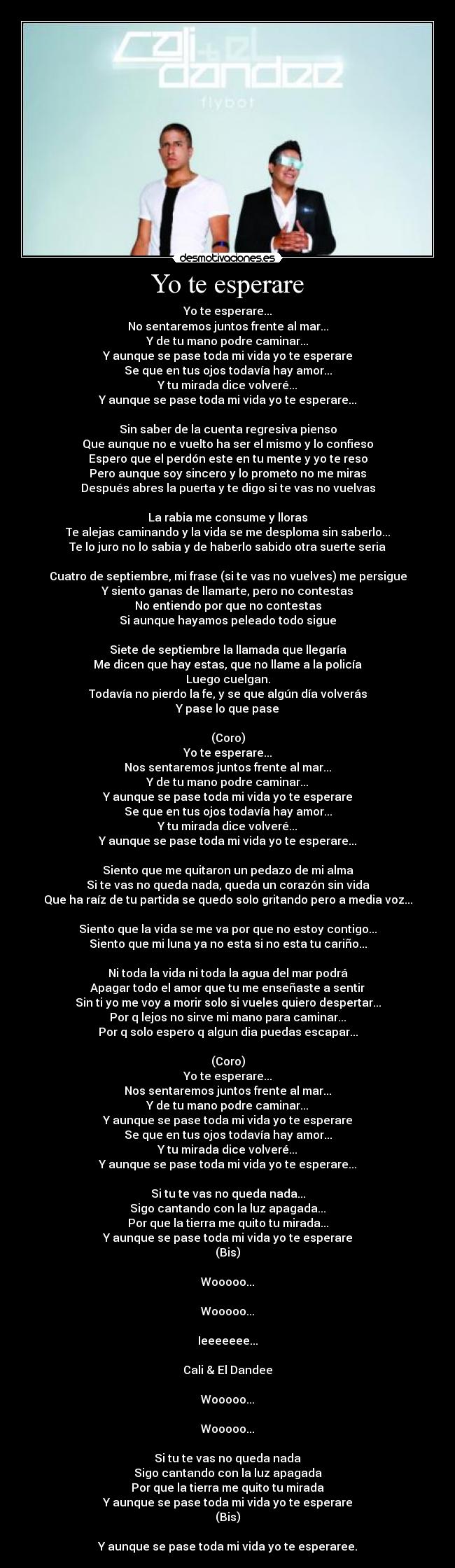 Yo te esperare - Yo te esperare...
No sentaremos juntos frente al mar...
Y de tu mano podre caminar...
Y aunque se pase toda mi vida yo te esperare
Se que en tus ojos todavía hay amor...
Y tu mirada dice volveré...
Y aunque se pase toda mi vida yo te esperare...

Sin saber de la cuenta regresiva pienso
Que aunque no e vuelto ha ser el mismo y lo confieso
Espero que el perdón este en tu mente y yo te reso
Pero aunque soy sincero y lo prometo no me miras
Después abres la puerta y te digo si te vas no vuelvas

La rabia me consume y lloras
Te alejas caminando y la vida se me desploma sin saberlo...
Te lo juro no lo sabia y de haberlo sabido otra suerte seria

Cuatro de septiembre, mi frase (si te vas no vuelves) me persigue
Y siento ganas de llamarte, pero no contestas
No entiendo por que no contestas
Si aunque hayamos peleado todo sigue

Siete de septiembre la llamada que llegaría
Me dicen que hay estas, que no llame a la policía
Luego cuelgan.
Todavía no pierdo la fe, y se que algún día volverás
Y pase lo que pase

(Coro)
Yo te esperare...
Nos sentaremos juntos frente al mar...
Y de tu mano podre caminar...
Y aunque se pase toda mi vida yo te esperare
Se que en tus ojos todavía hay amor...
Y tu mirada dice volveré...
Y aunque se pase toda mi vida yo te esperare...

Siento que me quitaron un pedazo de mi alma
Si te vas no queda nada, queda un corazón sin vida
Que ha raíz de tu partida se quedo solo gritando pero a media voz...

Siento que la vida se me va por que no estoy contigo...
Siento que mi luna ya no esta si no esta tu cariño...

Ni toda la vida ni toda la agua del mar podrá
Apagar todo el amor que tu me enseñaste a sentir
Sin ti yo me voy a morir solo si vueles quiero despertar...
Por q lejos no sirve mi mano para caminar...
Por q solo espero q algun dia puedas escapar...

(Coro)
Yo te esperare...
Nos sentaremos juntos frente al mar...
Y de tu mano podre caminar...
Y aunque se pase toda mi vida yo te esperare
Se que en tus ojos todavía hay amor...
Y tu mirada dice volveré...
Y aunque se pase toda mi vida yo te esperare...

Si tu te vas no queda nada...
Sigo cantando con la luz apagada...
Por que la tierra me quito tu mirada...
Y aunque se pase toda mi vida yo te esperare
(Bis)

Wooooo...

Wooooo...

Ieeeeeee...

Cali & El Dandee

Wooooo...

Wooooo...

Si tu te vas no queda nada
Sigo cantando con la luz apagada
Por que la tierra me quito tu mirada
Y aunque se pase toda mi vida yo te esperare
(Bis)

Y aunque se pase toda mi vida yo te esperaree.