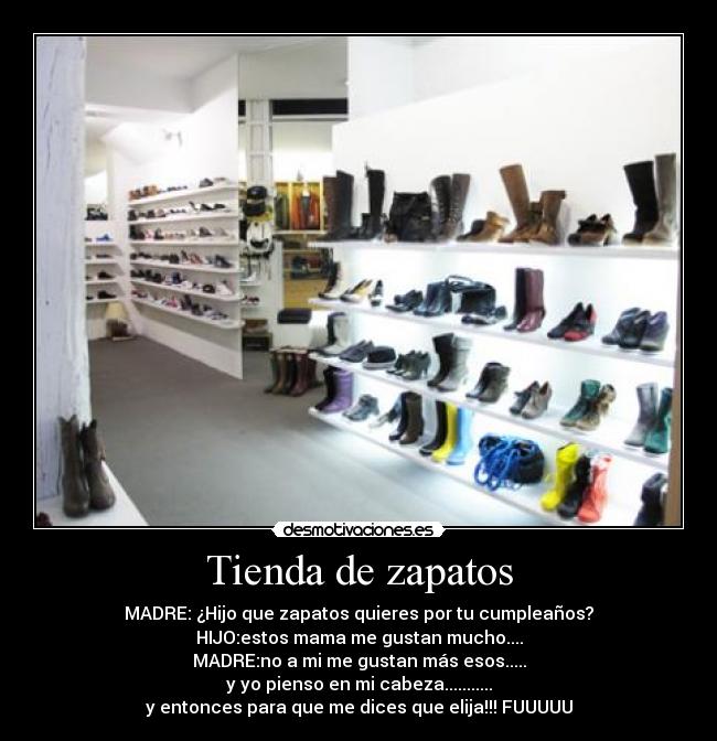 Tienda de zapatos - MADRE: ¿Hijo que zapatos quieres por tu cumpleaños?
HIJO:estos mama me gustan mucho....
MADRE:no a mi me gustan más esos.....
y yo pienso en mi cabeza...........
y entonces para que me dices que elija!!! FUUUUU